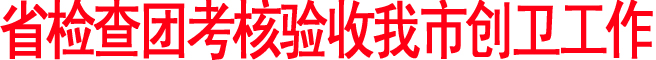 省檢查團考核驗收我市創(chuàng)衛(wèi)工作