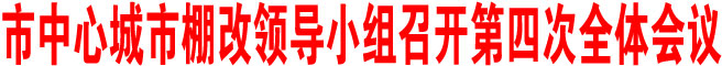 商洛市中心城市棚改領(lǐng)導(dǎo)小組召開第四次全體會(huì)議