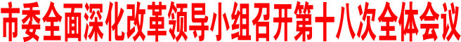市委全面深化改革領導小組召開第十八次全體會議